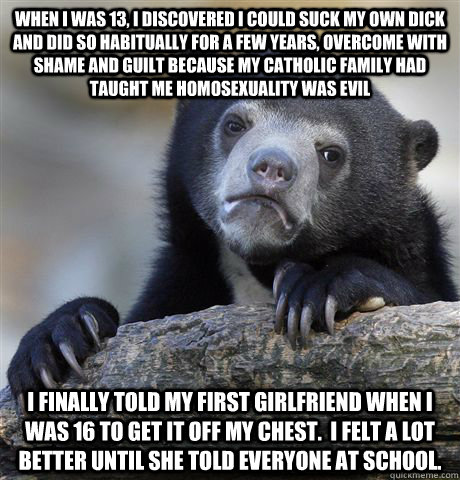 When I was 13, I discovered I could suck my own dick and did so habitually for a few years, overcome with shame and guilt because my catholic family had taught me homosexuality was evil I finally told my first girlfriend when i was 16 to get it off my che - When I was 13, I discovered I could suck my own dick and did so habitually for a few years, overcome with shame and guilt because my catholic family had taught me homosexuality was evil I finally told my first girlfriend when i was 16 to get it off my che  Confession Bear
