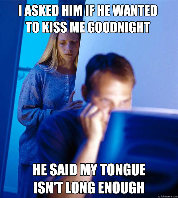 I asked him if he wanted to kiss me goodnight he said my tongue
isn't long enough  RedditorsWife