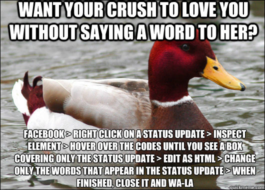 Want your crush to love you without saying a word to her? Facebook > Right Click on a status update > Inspect Element > Hover over the codes until you see a box covering only the status update > Edit as HTML > Change only the words that appear in the stat  Malicious Advice Mallard