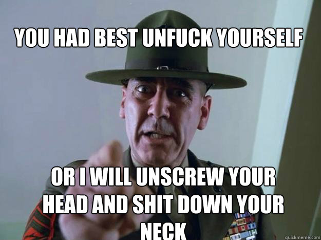 YOU HAD BEST UNFUCK YOURSELF OR I WILL UNSCREW YOUR HEAD AND SHIT DOWN YOUR NECK - YOU HAD BEST UNFUCK YOURSELF OR I WILL UNSCREW YOUR HEAD AND SHIT DOWN YOUR NECK  Gunnery Sergeant Hartman