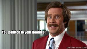 You pointed to your boobies! - You pointed to your boobies!  Ron Burgandy