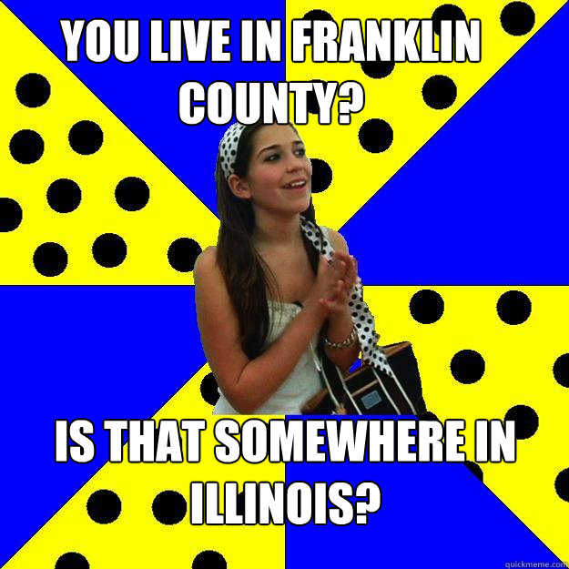 You live in franklin county? Is that somewhere in Illinois?  Sheltered Suburban Kid