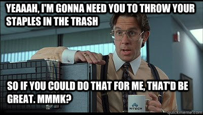 Yeaaah, i'm gonna need you to throw your staples in the trash so if you could do that for me, that'd be great. MmmK?   Bill Lumbergh