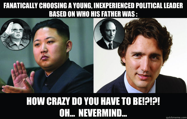 Fanatically choosing a young, inexperienced political leader 
based on who his father was : How crazy do you have to be!?!?!  
Oh...  Nevermind...  Justin Trudeau
