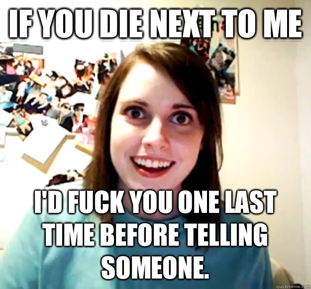 If you die next to me I'd fuck you one last time before telling someone.   Overly Attached Girlfriend