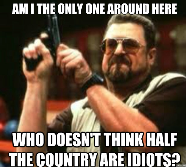 Am I the only one around here Who doesn't think half the country are idiots? - Am I the only one around here Who doesn't think half the country are idiots?  Angey Walter