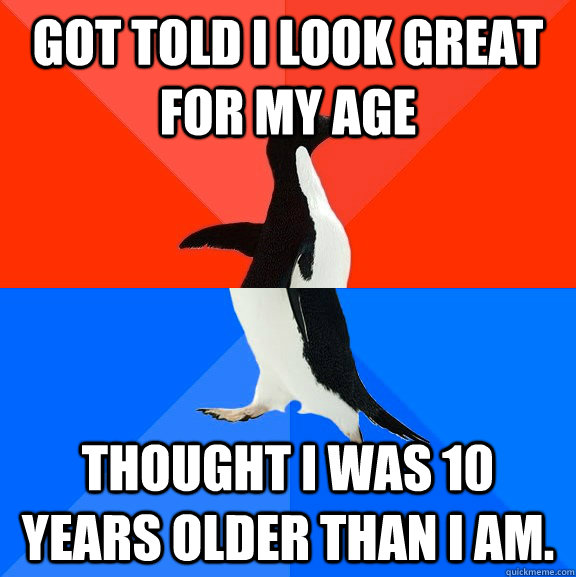 Got told I look great for my age Thought I was 10 years older than I am.  Socially Awesome Awkward Penguin