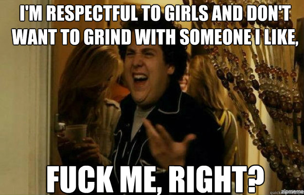I'm respectful to girls and don't want to grind with someone I like, Fuck me, RIGHT?  fuck me right