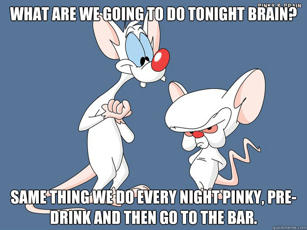 What are we going to do tonight Brain? Same thing we do every night Pinky, pre-drink and then go to the bar. - What are we going to do tonight Brain? Same thing we do every night Pinky, pre-drink and then go to the bar.  Pinky and the Brain