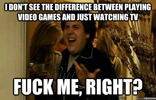 I don't see the difference between playing video games and just watching tv Fuck me, right? - I don't see the difference between playing video games and just watching tv Fuck me, right?  Misc