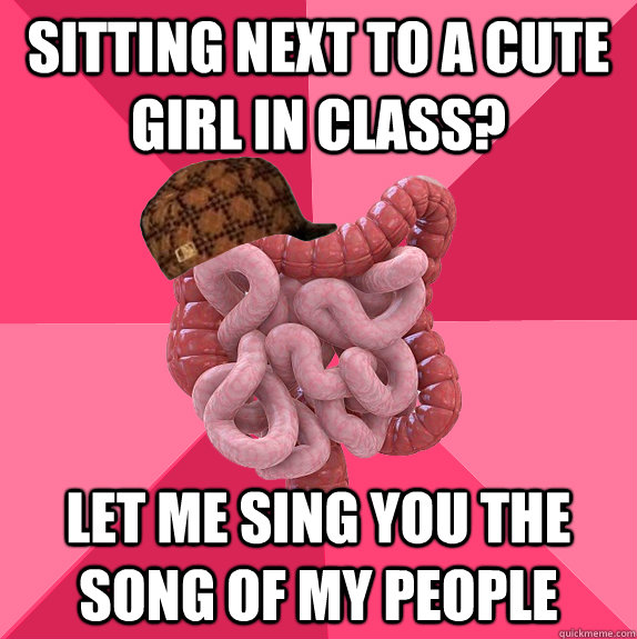 Sitting next to a Cute girl in Class? Let me sing you the song of my people  Scumbag Intestines
