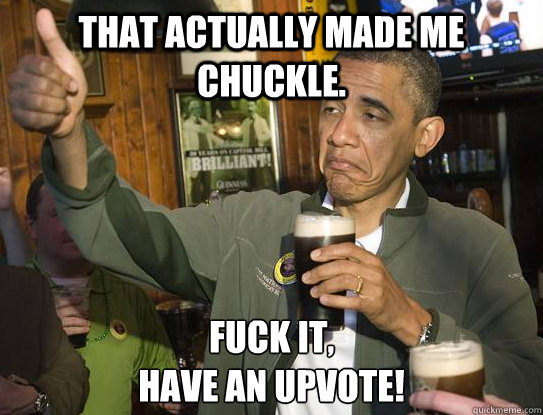 That actually made me chuckle. Fuck it,
Have an upvote!  Upvoting Obama