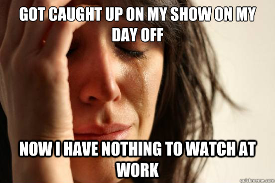 Got caught up on my show on my day off now i have nothing to watch at work - Got caught up on my show on my day off now i have nothing to watch at work  First World Problems