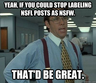 Yeah, if you could stop labeling NSFL posts as NSFW. That'd be great. - Yeah, if you could stop labeling NSFL posts as NSFW. That'd be great.  Bill lumberg