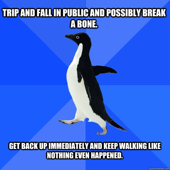trip and fall In public and possibly break a bone.  Get back up immediately and keep walking like nothing even happened.   Socially Awkward Penguin