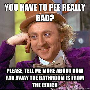 You have to pee really bad?
 Please, tell me more about how far away the bathroom is from the couch - You have to pee really bad?
 Please, tell me more about how far away the bathroom is from the couch  Condescending Wonka
