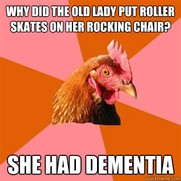 why did the old lady put roller skates on her rocking chair? she had dementia  Anti-Joke Chicken