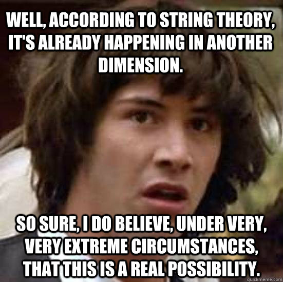 Well, according to String Theory, it's already happening in another dimension. So sure, I do believe, under very, VERY extreme circumstances, that this is a real possibility. - Well, according to String Theory, it's already happening in another dimension. So sure, I do believe, under very, VERY extreme circumstances, that this is a real possibility.  conspiracy keanu
