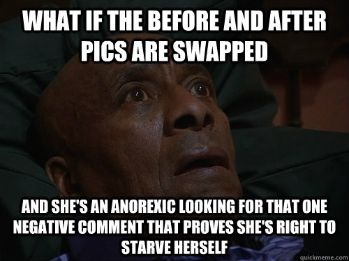 What if the before and after pics are swapped And she's an anorexic looking for that one negative comment that proves she's right to starve herself  Bedtime Realizations