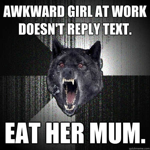 Awkward girl at work doesn't reply text. eat her mum.  Insanity Wolf