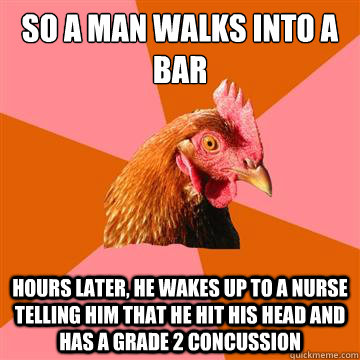 So a man walks into a bar hours later, he wakes up to a nurse telling him that he hit his head and has a grade 2 concussion - So a man walks into a bar hours later, he wakes up to a nurse telling him that he hit his head and has a grade 2 concussion  Anti-Joke Chicken