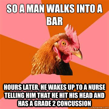 So a man walks into a bar hours later, he wakes up to a nurse telling him that he hit his head and has a grade 2 concussion  Anti-Joke Chicken