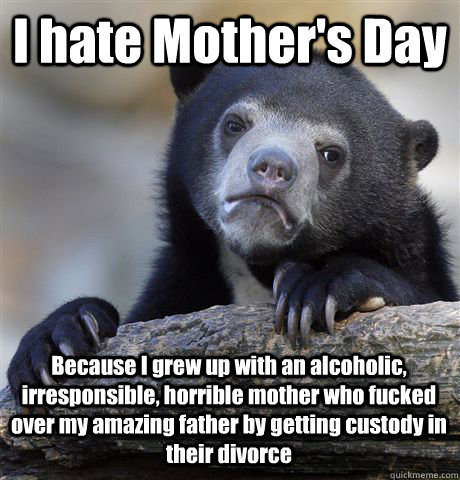 I hate Mother's Day Because I grew up with an alcoholic, irresponsible, horrible mother who fucked over my amazing father by getting custody in their divorce  Confession Bear