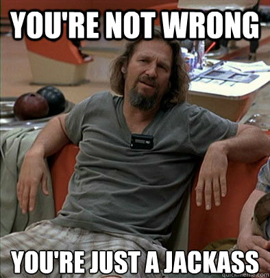 You're not wrong you're just a jackass  The Dude