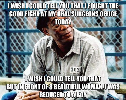 I wish I could tell you that I fought the good fight at my oral surgeons office today I wish I could tell you that  
but in front of 8 beautiful woman, I was reduced to a boy - I wish I could tell you that I fought the good fight at my oral surgeons office today I wish I could tell you that  
but in front of 8 beautiful woman, I was reduced to a boy  Shawshank Redemption