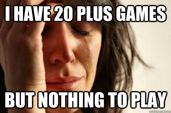 I have 20 plus games but nothing to play  First World Problems