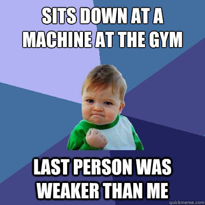 Sits down at a machine at the gym Last person was weaker than me  