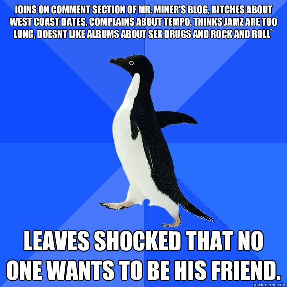 Joins on comment section of Mr. Miner's blog, bitches about west coast dates, complains about tempo, thinks jamz are too long, doesnt like albums about sex drugs and rock and roll` Leaves shocked that no one wants to be his friend.  Socially Awkward Penguin