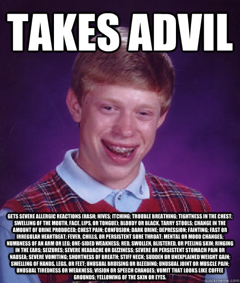 Takes advil gets Severe allergic reactions (rash; hives; itching; trouble breathing; tightness in the chest; swelling of the mouth, face, lips, or tongue); bloody or black, tarry stools; change in the amount of urine produced; chest pain; confusion; dark  - Takes advil gets Severe allergic reactions (rash; hives; itching; trouble breathing; tightness in the chest; swelling of the mouth, face, lips, or tongue); bloody or black, tarry stools; change in the amount of urine produced; chest pain; confusion; dark   Bad Luck Brian