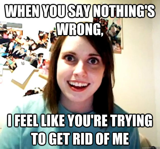 When you say nothing's wrong, I feel like you're trying to get rid of me  Overly Attached Girlfriend