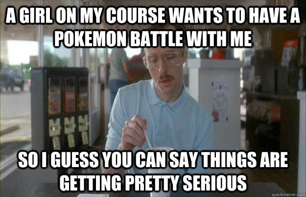 A girl on my course wants to have a pokemon battle with me So I guess you can say things are getting pretty serious  Things are getting pretty serious
