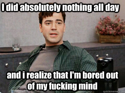 I did absolutely nothing all day and i realize that I'm bored out of my fucking mind  