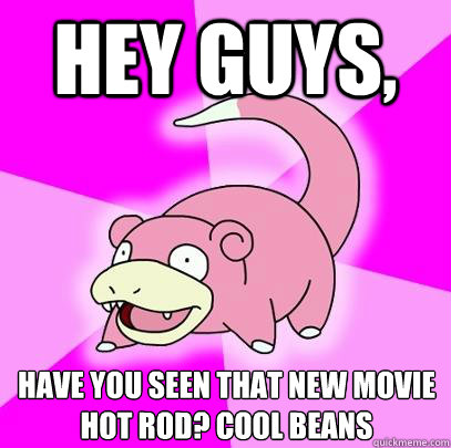 Hey guys,  have you seen that new movie hot rod? cool beans  Slowpoke