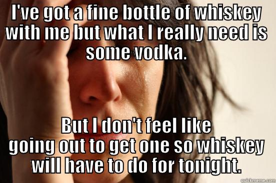 I'VE GOT A FINE BOTTLE OF WHISKEY WITH ME BUT WHAT I REALLY NEED IS SOME VODKA. BUT I DON'T FEEL LIKE GOING OUT TO GET ONE SO WHISKEY WILL HAVE TO DO FOR TONIGHT. First World Problems