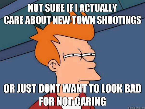 not sure if i actually
care about new town shootings or just dont want to look bad
for not caring  Not sure Fry