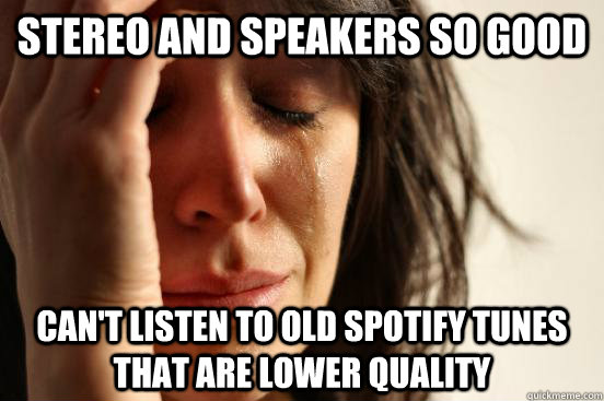 Stereo and speakers so good Can't listen to old Spotify tunes that are lower quality  First World Problems