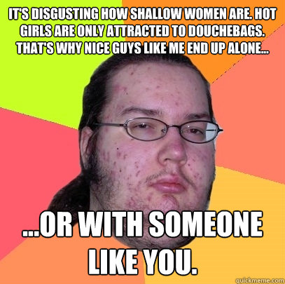 It's disgusting how shallow women are. Hot girls are only attracted to douchebags. That's why nice guys like me end up alone... ...or with someone like you.  Butthurt Dweller