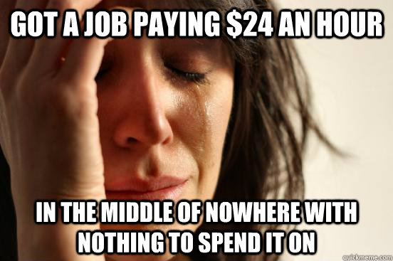 Got a job paying $24 an hour in the middle of nowhere with nothing to spend it on  First World Problems