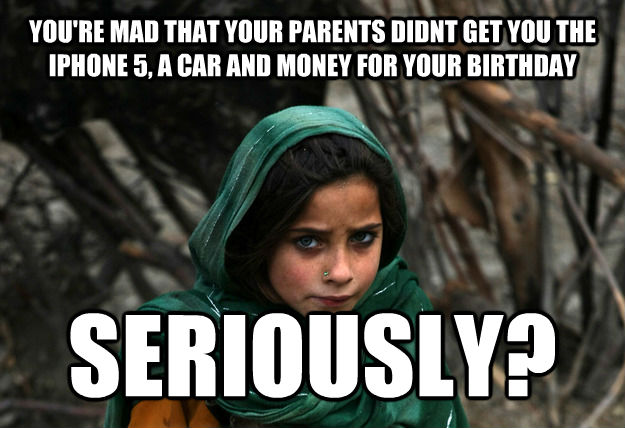 YOU'RE MAD THAT YOUR PARENTS DIDNT GET YOU THE IPHONE 5, A CAR AND MONEY FOR YOUR BIRTHDAY SERIOUSLY? - YOU'RE MAD THAT YOUR PARENTS DIDNT GET YOU THE IPHONE 5, A CAR AND MONEY FOR YOUR BIRTHDAY SERIOUSLY?  Disaproving Afgan Girl