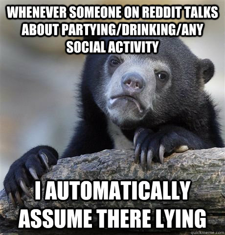 Whenever someone on Reddit talks about partying/drinking/any social activity  I automatically assume there lying   