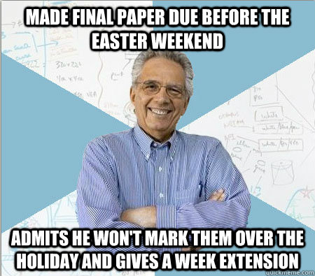 Made final paper due before the Easter weekend admits he won't mark them over the holiday and gives a week extension  Good guy professor