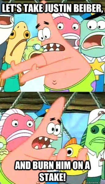 Let's take justin beiber, and burn him on a stake!  Push it somewhere else Patrick