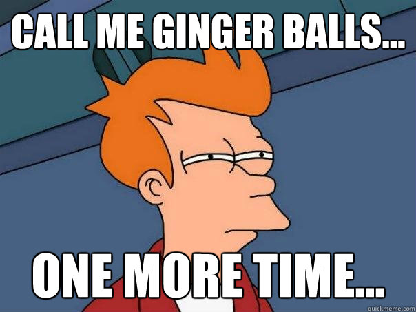 Call me Ginger Balls... One more time...  Futurama Fry