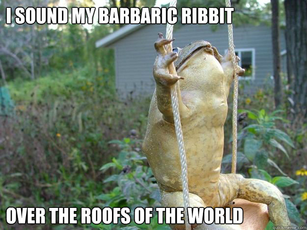 I sound my barbaric ribbit over the roofs of the world  