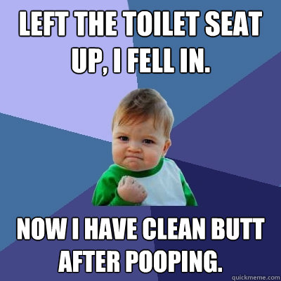 Left the toilet seat up, i fell in. now i have Clean butt after pooping.  Success Kid