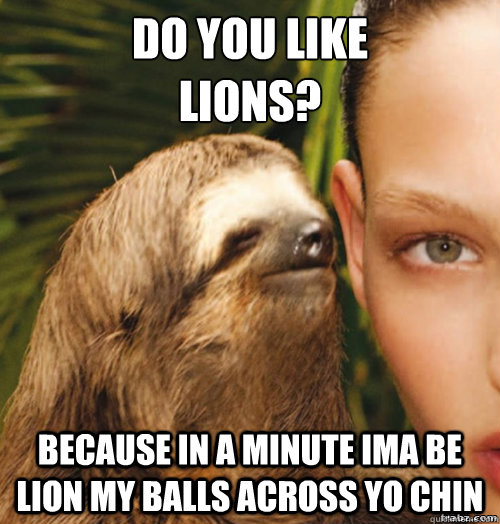 Do you like 
lions? because in a minute ima be lion my balls across yo chin  rape sloth
